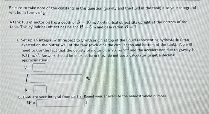 Be sure to take note of the constants in this question (gravity and the fluid in the tank) also your integrand
will be in terms of y.
A tank full of motor oil has a depth of S= 10 m. A cylindrical object sits upright at the bottom of the
tank. This cylindrical object has height H= 5 m and base radius B = 1.
a. Set up an integral with respect to y with origin at top of the liquid representing hydrostatic force
exerted on the outter wall of the tank (excluding the circular top and bottom of the tank). You will
need to use the fact that the denisty of motor oil is 900 kg/m³ and the acceleration due to gravity is
9.81 m/s². Answers should be in exact form (i.e., do not use a calculator to get a decimal
approximation).
Y
dy
y =
b. Evaluate your integral from part a. Round your answers to the nearest whole number.
W