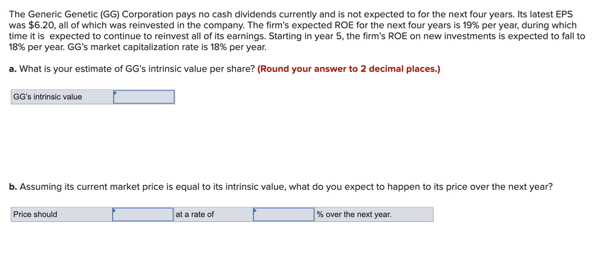 The Generic Genetic (GG) Corporation pays no cash dividends currently and is not expected to for the next four years. Its latest EPS
was $6.20, all of which was reinvested in the company. The firm's expected ROE for the next four years is 19% per year, during which
time it is expected to continue to reinvest all of its earnings. Starting in year 5, the firm's ROE on new investments is expected to fall to
18% per year. GG's market capitalization rate is 18% per year.
a. What is your estimate of GG's intrinsic value per share? (Round your answer to 2 decimal places.)
GG's intrinsic value
b. Assuming its current market price is equal to its intrinsic value, what do you expect to happen to its price over the next year?
Price should
at a rate of
% over the next year.