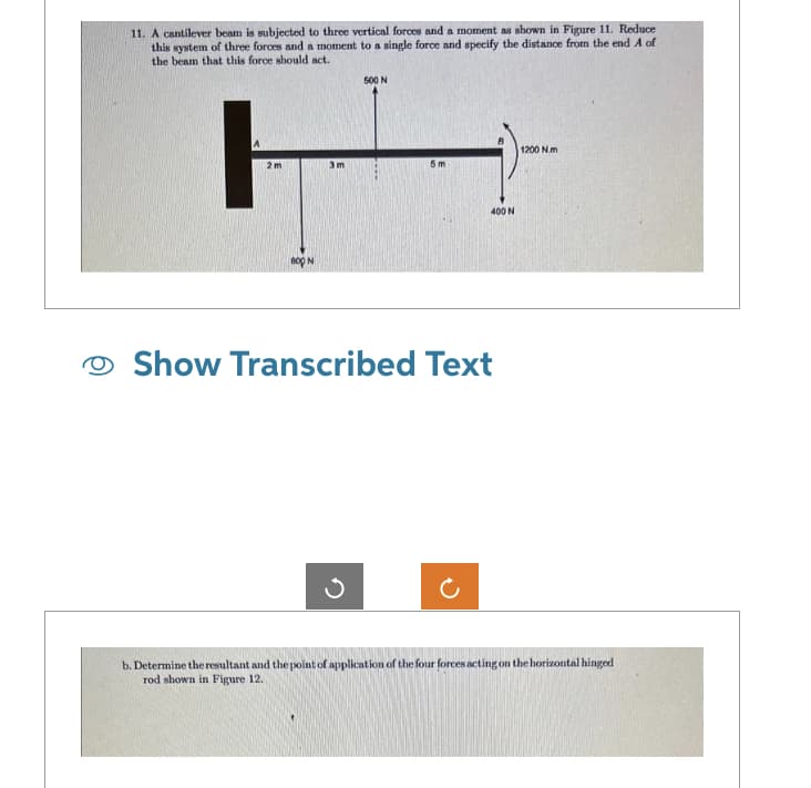 11. A cantilever beam is subjected to three vertical forces and a moment as shown in Figure 11. Reduce
this system of three forces and a moment to a single force and specify the distance from the end A of
the beam that this force should act.
ㅏㅏ
2m
BOO N
3m
500 N
5m
400 N
Show Transcribed Text
1200 Nm
b. Determine the resultant and the point of application of the four forces acting on the horizontal hinged
rod shown in Figure 12.