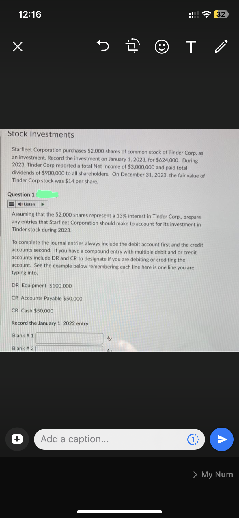 12:16
x
Question 1
Stock Investments
Starfleet Corporation purchases 52,000 shares of common stock of Tinder Corp. as
an investment. Record the investment on January 1, 2023, for $624,000. During
2023, Tinder Corp reported a total Net Income of $3,000,000 and paid total
dividends of $900,000 to all shareholders. On December 31, 2023, the fair value of
Tinder Corp stock was $14 per share.
Listen
5. ☺
Assuming that the 52,000 shares represent a 13% interest in Tinder Corp., prepare
any entries that Starfleet Corporation should make to account for its investment in
Tinder stock during 2023.
Blank #1
To complete the journal entries always include the debit account first and the credit
accounts second. If you have a compound entry with multiple debit and or credit
accounts include DR and CR to designate if you are debiting or crediting the
account. See the example below remembering each line here is one line you are
typing into.
DR Equipment $100,000
CR Accounts Payable $50,000
CR Cash $50,000
Record the January 1, 2022 entry
Blank #2
T
A
Add a caption...
(1
32
¡
A
> My Num