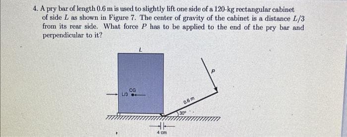 4. A pry bar of length 0.6 m is used to slightly lift one side of a 120-kg rectangular cabinet
of side L as shown in Figure 7. The center of gravity of the cabinet is a distance L/3
from its rear side. What force P has to be applied to the end of the pry bar and
perpendicular to it?
L/3
CG
L
4 cm
0.6 m
30°