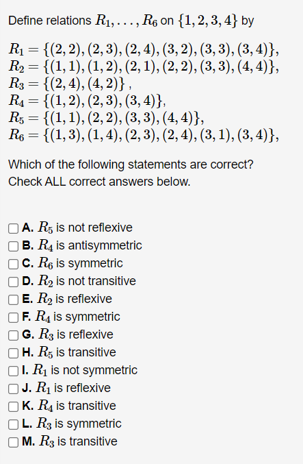 Define relations R₁, ..., R₁ on {1, 2, 3, 4} by
R₁ = {(2, 2), (2, 3), (2, 4), (3, 2), (3, 3), (3, 4)},
R₂ = {(1, 1), (1, 2), (2, 1), (2, 2), (3, 3), (4,4)},
R3 = {(2, 4), (4, 2)},
R₁ = {(1, 2), (2, 3), (3, 4)},
R5 =
{(1, 1), (2, 2), (3, 3), (4,4)},
R6 = {(1, 3), (1, 4), (2, 3), (2, 4), (3, 1), (3, 4)},
Which of the following statements are correct?
Check ALL correct answers below.
A. R5 is not reflexive
OB. R4 is antisymmetric
c. R6 is symmetric
D. R₂ is not transitive
E. R₂ is reflexive
F. R4 is symmetric
G. R3 is reflexive
H. R5 is transitive
OI. R₁ is not symmetric
J. R₁ is reflexive
K. R4 is transitive
OL. R3 is symmetric
M. R3 is transitive