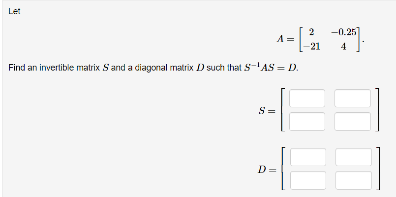 Let
S =
Find an invertible matrix S and a diagonal matrix D such that S-¹AS = D.
D
A
=
=
2
-21
-0.25
4
