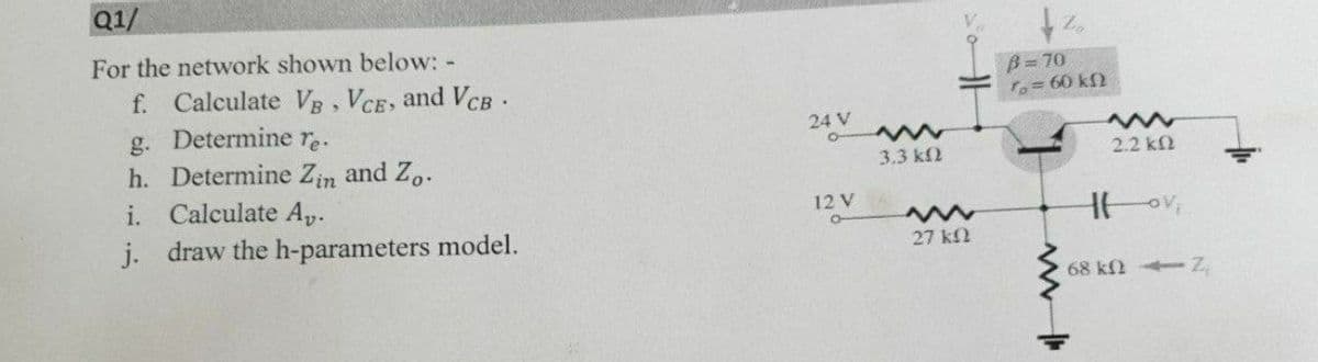 Q1/
For the network shown below: -
B=70
fo=60 kf2
f. Calculate VB, VCE, and VcB.
g. Determine re.
24 V
2.2 k2
h. Determine Zin and Z,.
i. Calculate Ap.
3.3 kf2
12V
j. draw the h-parameters model.
27 kl
68 k Z
