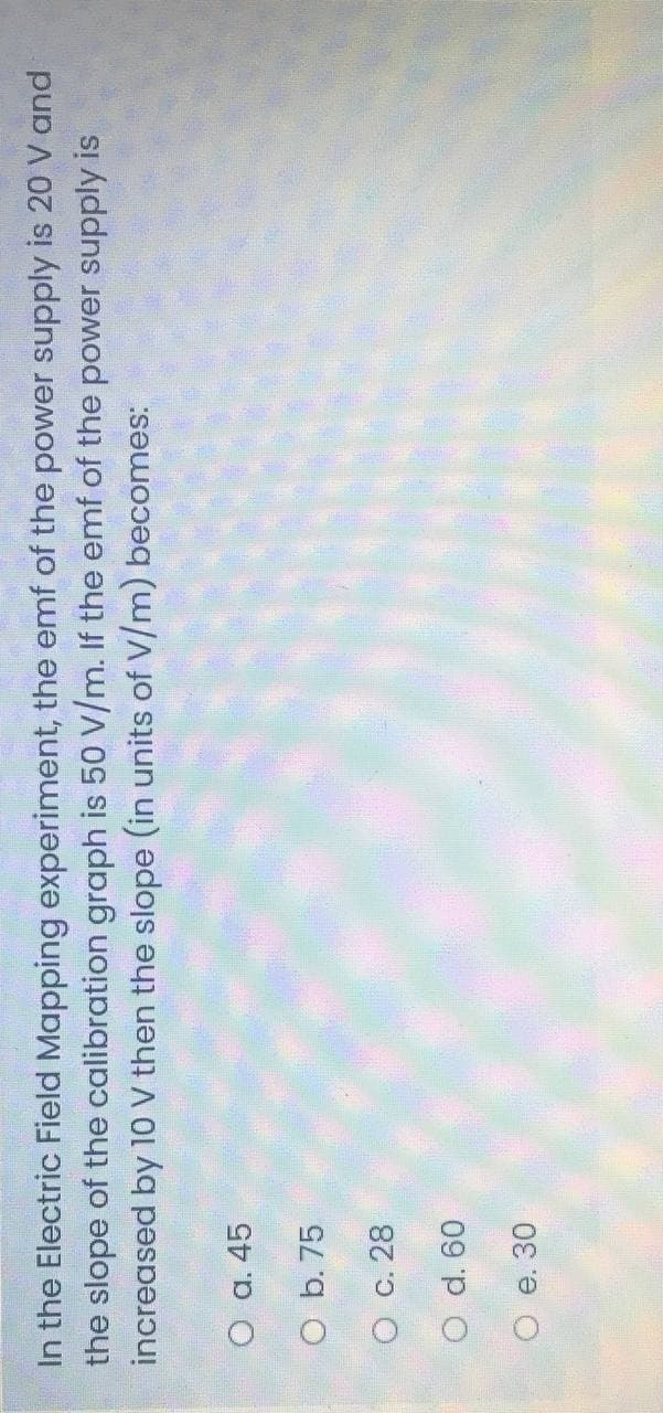 In the Electric Field Mapping experiment, the emf of the power supply is 20 V and
the slope of the calibration graph is 50 V/m. If the emf of the power supply is
increased by 10 V then the slope (in units of V/m) becomes:
O a. 45
O b. 75
O c. 28
09 p O
O e. 30
