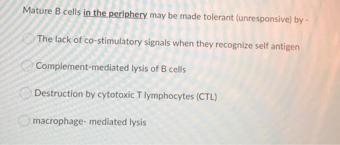 Mature B cells in the periphery may be made tolerant (unresponsive) by -
The lack of co-stimulatory signals when they recognize self antigen
Complement-mediated lysis of B cells
Destruction by cytotoxic T lymphocytes (CTL)
macrophage- mediated lysis
