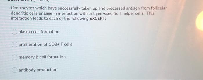 Centrocytes which have successfully taken up and processed antigen from follicular
dendritic cells engage in interaction with antigen-specific T helper cells. This
interaction leads to each of the following EXCEPT:
plasma cell formation
proliferation of CD8+ T cells
O memory B cell formation
O antibody production
