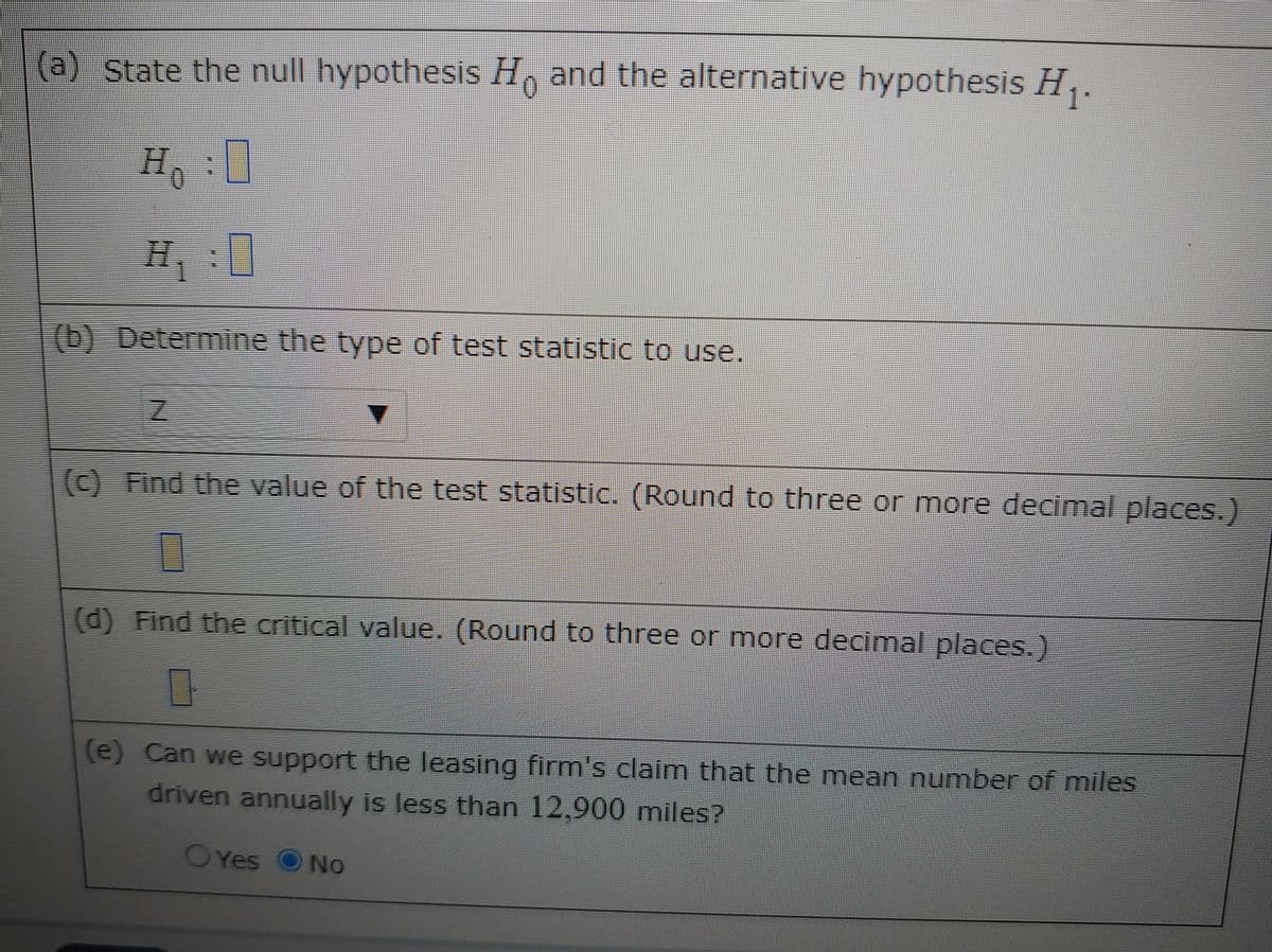 (a) State the null hypothesis H, and the alternative hypothesis H,.
H,:
H
(b) Determine the type of test statistic to use.
() Find the value of the test statistic. (Round to three or more decimal places.)
(d) Find the critical value. (Round to three or more decimal places.)
(e) Can we support the leasing firm's claim that the mean number of miles
driven annually is less than 12,900 miles?
OYes
No
