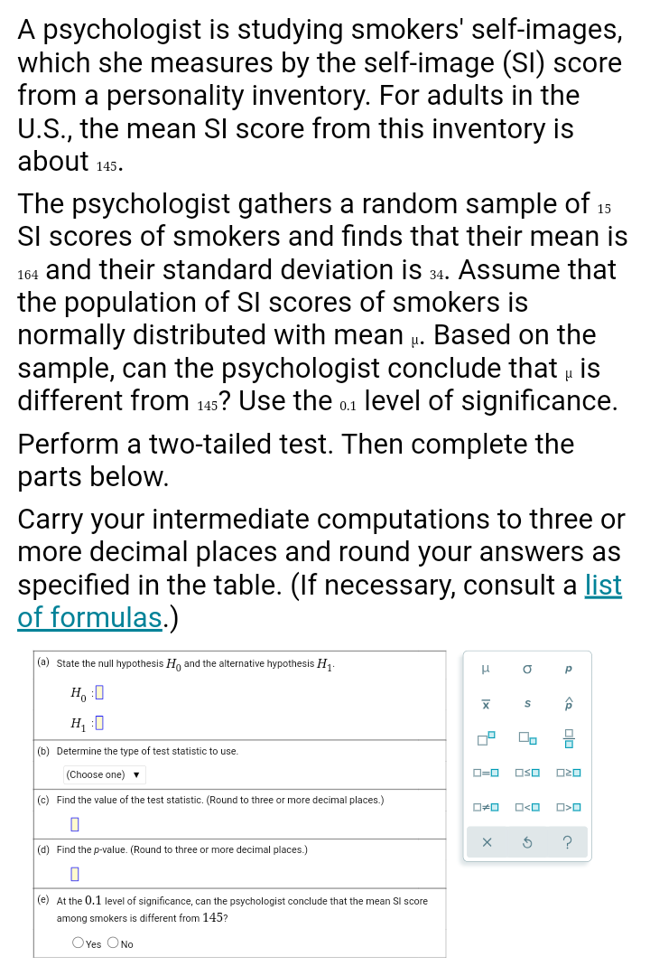 A psychologist is studying smokers' self-images,
which she measures by the self-image (SI) score
from a personality inventory. For adults in the
U.S., the mean SI score from this inventory is
about 145.
The psychologist gathers a random sample of 15
SI scores of smokers and finds that their mean is
164 and their standard deviation is 34. Assume that
the population of SI scores of smokers is
normally distributed with mean u. Based on the
sample, can the psychologist conclude that . is
different from 145? Use the o.1 level of significance.
Perform a two-tailed test. Then complete the
parts below.
Carry your intermediate computations to three or
more decimal places and round your answers as
specified in the table. (If necessary, consult a list
of formulas.)
|(a) State the null hypothesis H, and the alternative hypothesis H.
H, :0
H, :0
믐
(b) Determine the type of test statistic to use.
(Choose one)
D=0
OSO
|(c) Find the value of the test statistic. (Round to three or more decimal places.)
(d) Find the p-value. (Round to three or more decimal places.)
(e) At the 0.1 level of significance, can the psychologist conclude that the mean SI score
among smokers is different from 145?
OYes ONo
