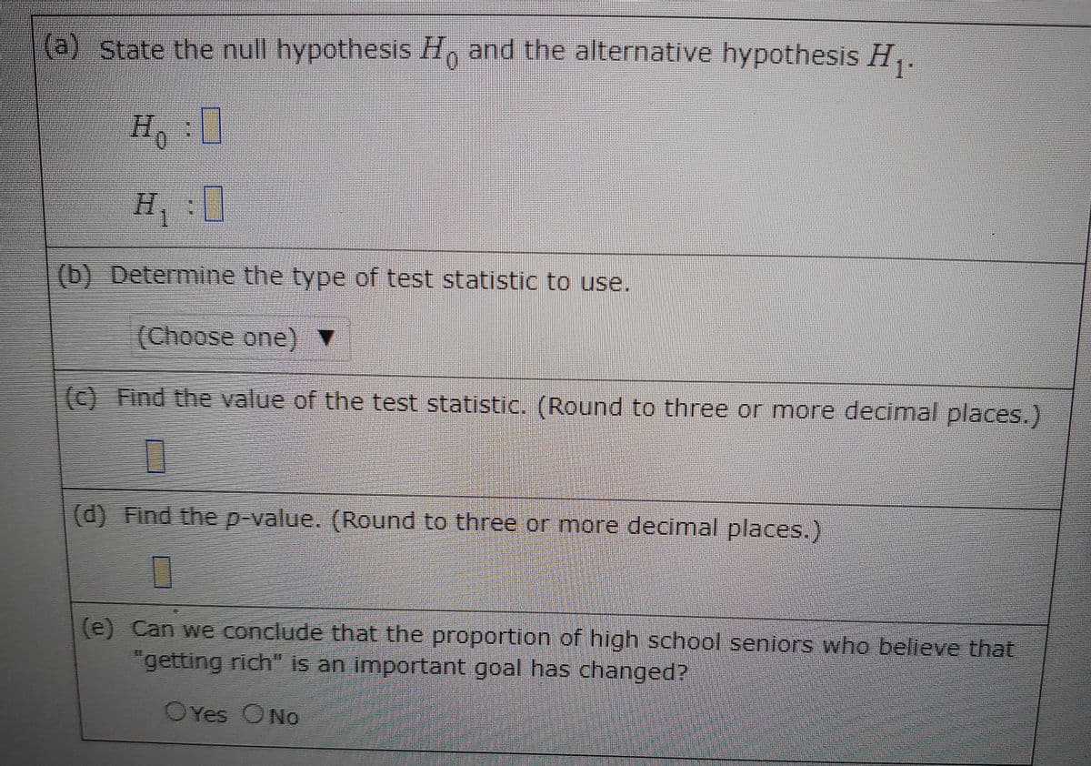 (a) State the null hypothesis H, and the alternative hypothesis H,.
H,:
(b) Determine the type of test statistic to use.
(Choose one) ▼
(c) Find the value of the test statistic. (Round to three or more decimal places.)
(d) Find the p-value. (Round to three or more decimal places.)
(e) Can we condude that the proportion of high school seniors who believe that
"getting rich" is an important goal has changed?
OYes ONo
