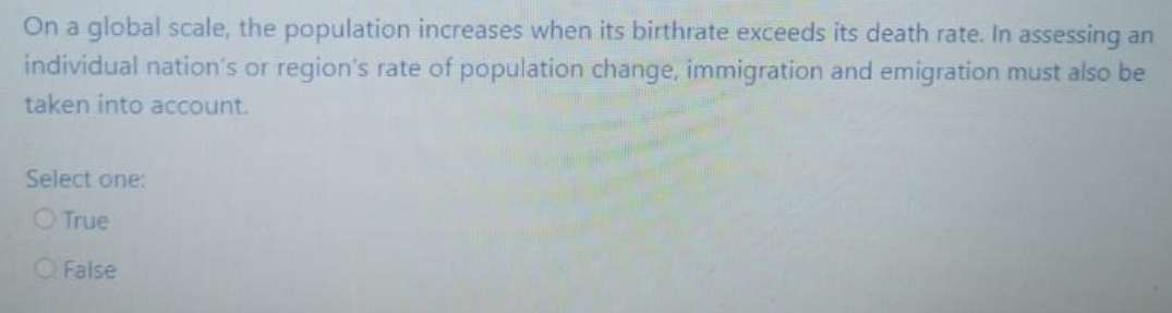 On a global scale, the population increases when its birthrate exceeds its death rate. In assessing an
individual nation's or region's rate of population change, immigration and emigration must also be
taken into account.
Select one:
True
O False
