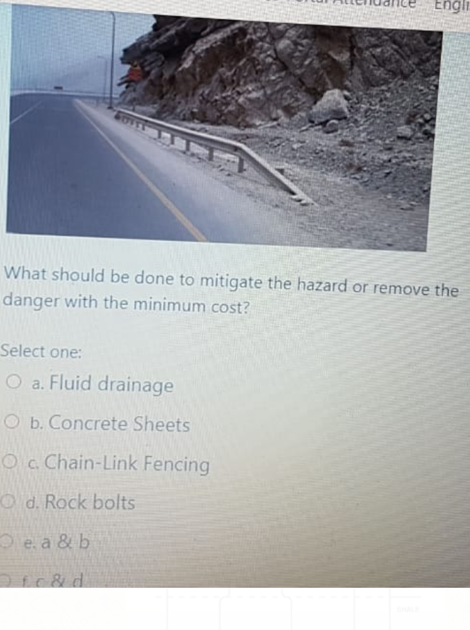 Engli
What should be done to mitigate the hazard or remove the
danger with the minimum cost?
Select one:
O a. Fluid drainage
O b. Concrete Sheets
Oc. Chain-Link Fencing
Od. Rock bolts
Oe a & b
Ofc& d.
