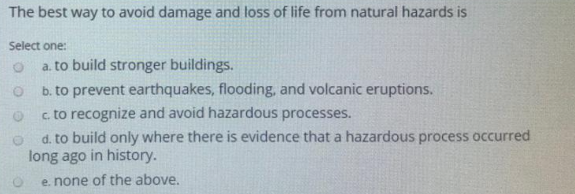 The best way to avoid damage and loss of life from natural hazards is
Select one:
a. to build stronger buildings.
b. to prevent earthquakes, flooding, and volcanic eruptions.
c. to recognize and avoid hazardous processes.
d. to build only where there is evidence that a hazardous process occurred
long ago in history.
e. none of the above.
