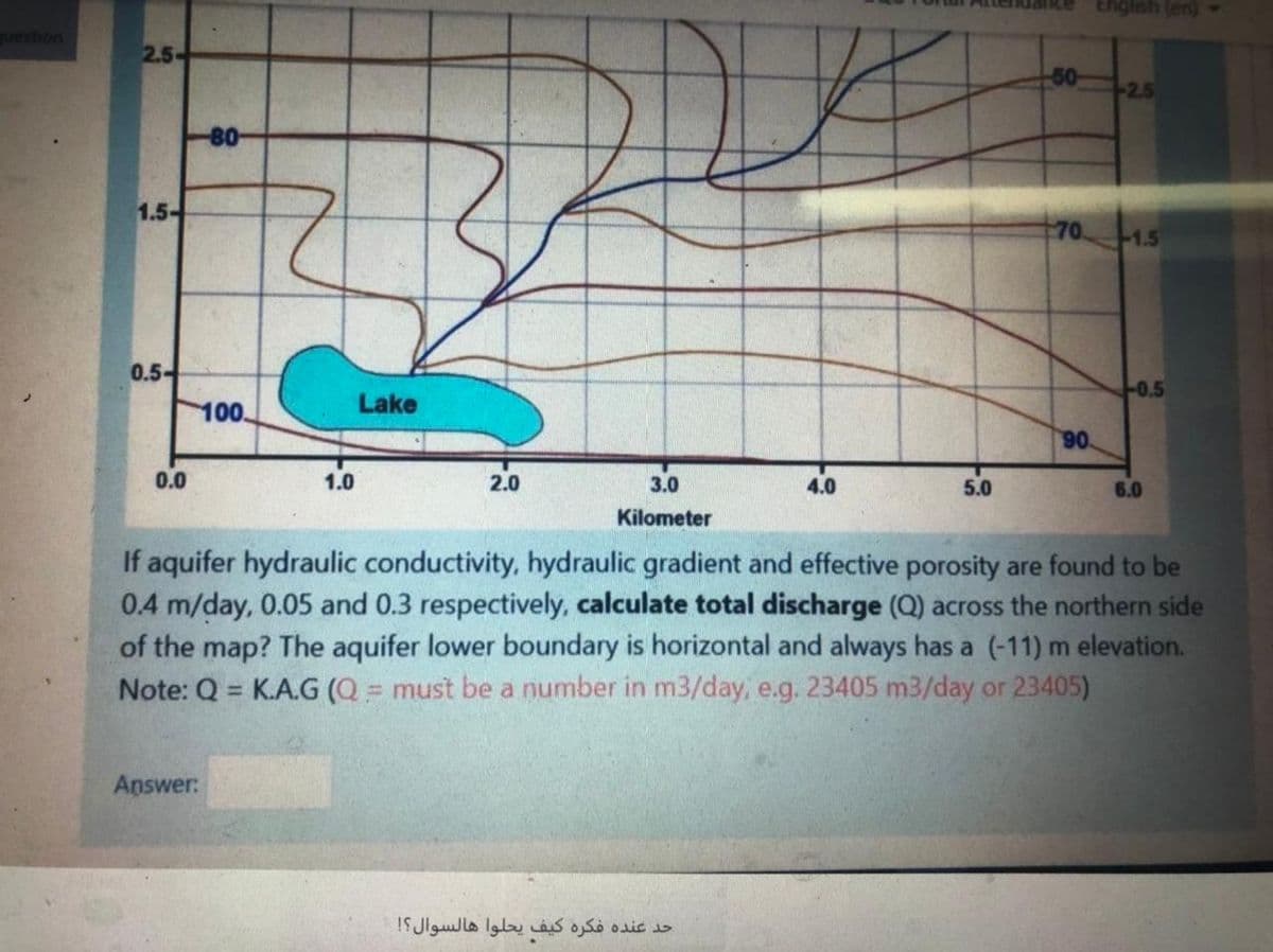 Engish (en)
uestion
2.5-
50
2.5
-80-
1.5-
70
1.5
0.5-
0.5
100.
Lake
06
0.0
1.0
2.0
3.0
4.0
5.0
6.0
Kilometer
If aquifer hydraulic conductivity, hydraulic gradient and effective porosity are found to be
0.4 m/day, 0.05 and 0.3 respectively, calculate total discharge (Q) across the northern side
of the map? The aquifer lower boundary is horizontal and always has a (-11) m elevation.
Note: Q = K.A.G (Q = must be a number in m3/day, e.g. 23405 m3/day or 23405)
%3D
Answer:
حد عنده فكره كيف يحلوا هالسوال؟!
