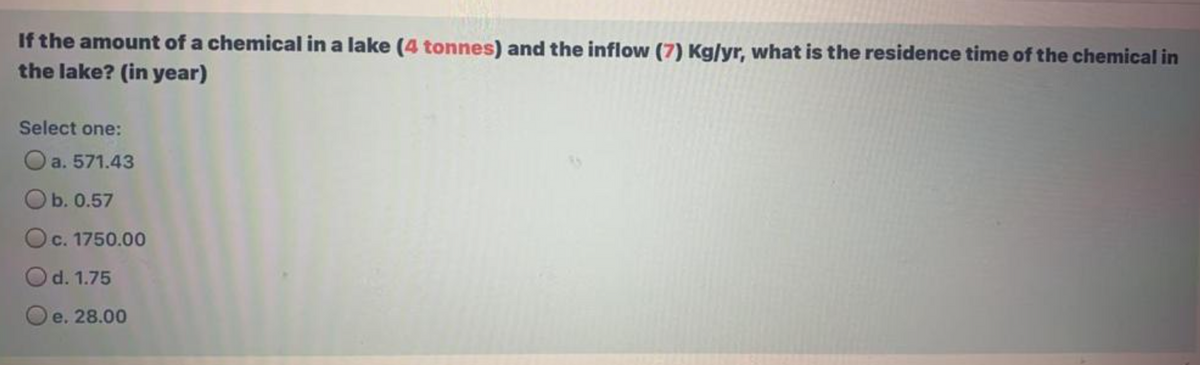 If the amount of a chemical in a lake (4 tonnes) and the inflow (7) Kg/yr, what is the residence time of the chemical in
the lake? (in year)
Select one:
a. 571.43
Ob. 0.57
Oc. 1750.00
Od. 1.75
Oe. 28.00
