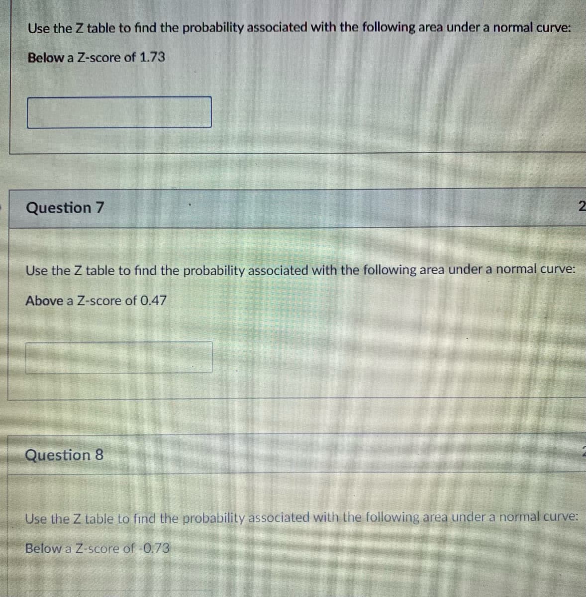 Use the Z table to find the probability associated with the following area under a normal curve:
Below a Z-score of 1.73
Question 7
Use the Z table to find the probability associated with the following area under a normal curve:
Above a Z-score of 0.47
Question 8
Use the Z table to find the probability associated with the following area under a normal curve:
Below a Z-score of -0.73
