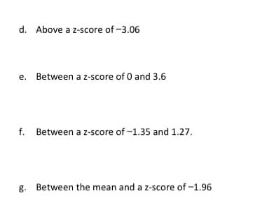 d. Above a z-score of -3.06

e. Between a z-score of 0 and 3.6

f. Between a z-score of -1.35 and 1.27

g. Between the mean and a z-score of -1.96