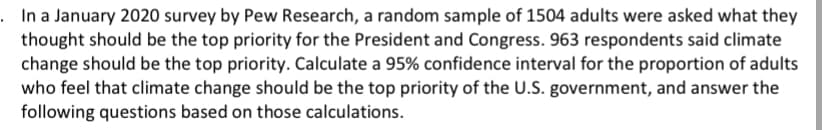 . In a January 2020 survey by Pew Research, a random sample of 1504 adults were asked what they
thought should be the top priority for the President and Congress. 963 respondents said climate
change should be the top priority. Calculate a 95% confidence interval for the proportion of adults
who feel that climate change should be the top priority of the U.S. government, and answer the
following questions based on those calculations.
