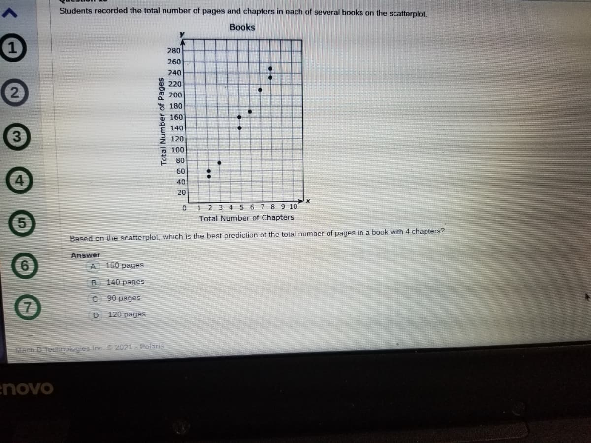 Students recorded the total number of pages and chapters in each of several books on the scatterplot.
Books
280
260
240
220
a 200
180
5 160
140
120
100
80
60
40
20
1 2 3 4 5 67 8 9 10
Total Number of Chapters
Based on the scatterplot, which is the best prediction of the total number of pages in a book with 4 chapters?
Answer
A 150 pages
B 140 pages
90 pages
(7)
D
120 pages
Mach B Tecihnologies Inc. 2021 Polaris
novo
Total Number of Pages
