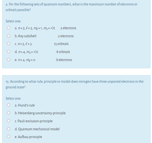 4. For the following sets of quantum numbers, what is the maximum number of electrons or
orbitals possible?
Select one:
O a.n=5,{=3, m² =1, m;=+½ 2 electrons
b. Any subshell
2 electrons
O c n=5,{ = 3
15 orbitals
d. n= 4, m;= +½
8 orbitals
e. n= 4, m = O
8 electrons
