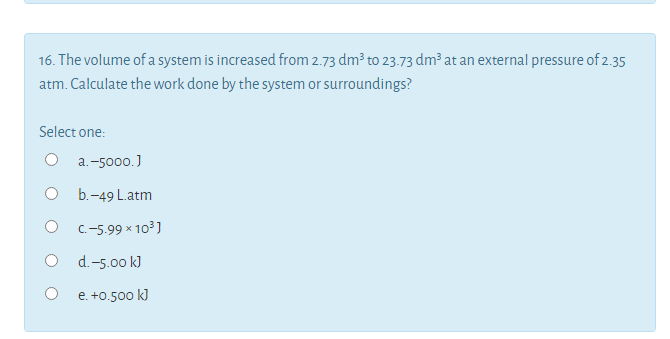 16. The volume of a system is increased from 2.73 dm3 to 23.73 dm at an external pressure of 2.35
atm. Calculate the work done by the system or surroundings?
