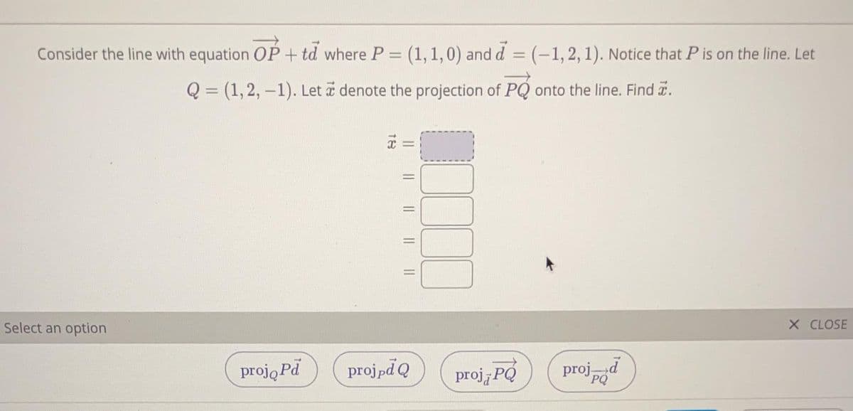 Consider the line with equation OP + td where P = (1,1,0) and d = (-1,2,1). Notice that P is on the line. Let
%3D
%3D
Q = (1,2, –1). Let a denote the projection of PQ onto the line. Find a.
a =
Select an option
X CLOSE
proją Pd
projpd Q
proj PÓ
projd
PQ
|L || || ||
