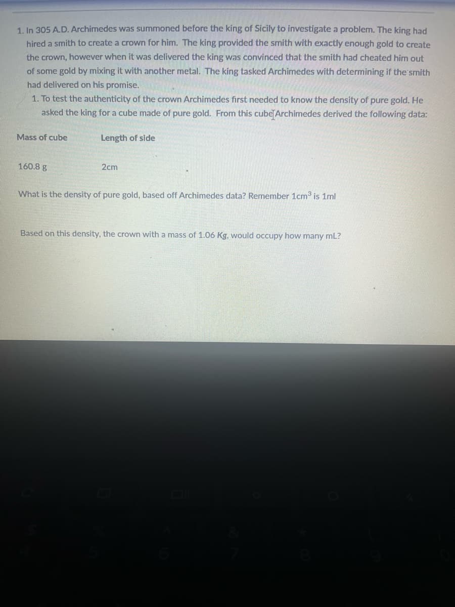 1. In 305 A.D. Archimedes was summoned before the king of Sicily to investigate a problem. The king had
hired a smith to create a crown for him. The king provided the smith with exactly enough gold to create
the crown, however when it was delivered the king was convinced that the smith had cheated him out
of some gold by mixing it with another metal. The king tasked Archimedes with determining if the smith
had delivered on his promise.
1. To test the authenticity of the crown Archimedes first needed to know the density of pure gold. He
asked the king for a cube made of pure gold. From this cube Archimedes derived the following data:
Mass of cube
160.8 g
Length of side
2cm
What is the density of pure gold, based off Archimedes data? Remember 1cm³ is 1ml
Based on this density, the crown with a mass of 1.06 Kg, would occupy how many mL?