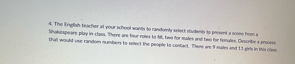 4. The English teacher at your school wants to randomly select students to present a scene from a
Shakespeare play in class. There are four roles to fill, two for males and two for females. Describe a process
that would use random numbers to select the people to contact. There are 9 males and 11 girls in this class.