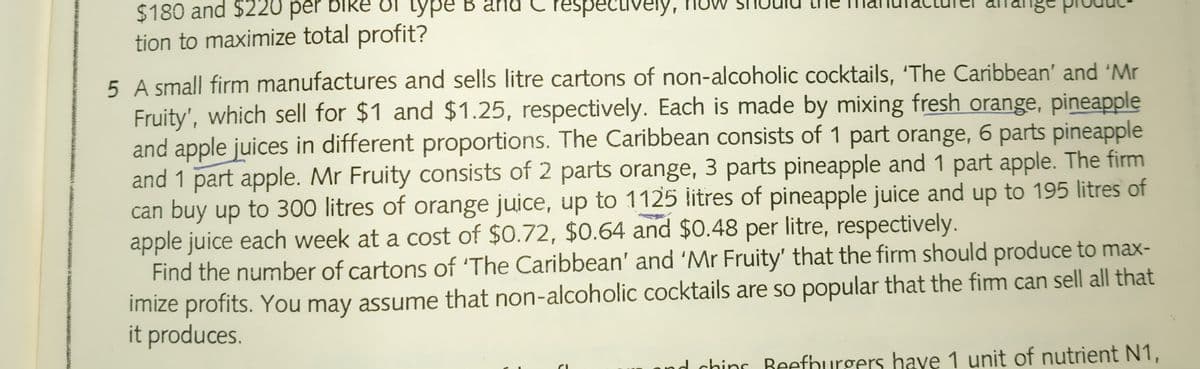 $180 and $220 per bike T type B
tion to maximize total profit?
and
respectively, now
5 A small firm manufactures and sells litre cartons of non-alcoholic cocktails, 'The Caribbean' and 'Mr
Fruity', which sell for $1 and $1.25, respectively. Each is made by mixing fresh orange, pineapple
and apple juices in different proportions. The Caribbean consists of 1 part orange, 6 parts pineapple
and 1 part apple. Mr Fruity consists of 2 parts orange, 3 parts pineapple and 1 part apple. The firm
can buy up to 300 litres of orange juice, up to 1125 litres of pineapple juice and up to 195 litres of
apple juice each week at a cost of $0.72, $0.64 and $0.48 per litre, respectively.
Find the number of cartons of 'The Caribbean' and 'Mr Fruity' that the firm should produce to max-
imize profits. You may assume that non-alcoholic cocktails are so popular that the fim can sell all that
it produces.
and chins Beefhurgers have 1 unit of nutrient N1,
