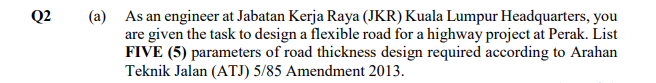 Q2
(a) As an engineer at Jabatan Kerja Raya (JKR) Kuala Lumpur Headquarters, you
are given the task to design a flexible road for a highway project at Perak. List
FIVE (5) parameters of road thickness design required according to Arahan
Teknik Jalan (ATJ) 5/85 Amendment 2013.
