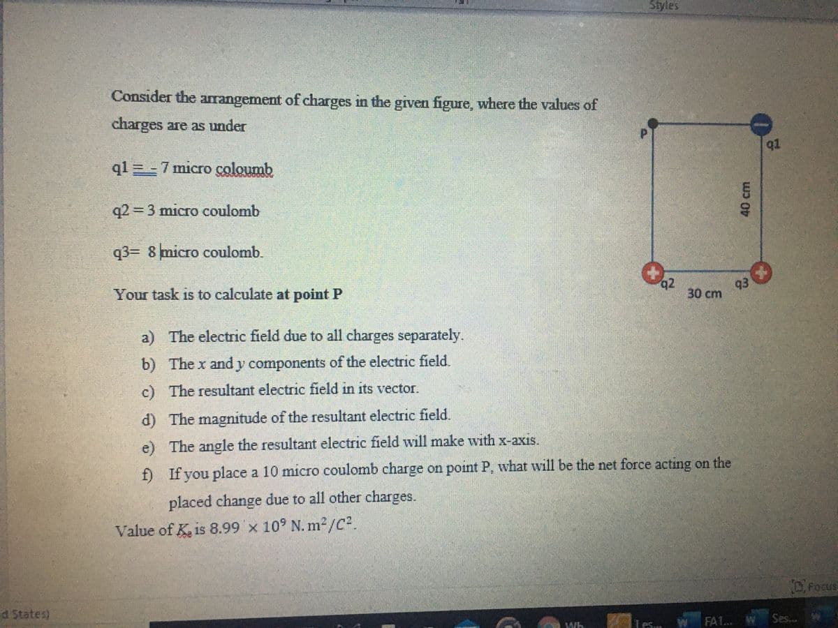 Styles
Consider the arrangement of charges in the given figure, where the values of
charges are as under
91
q1 = - 7 micro coloumb
q2 D3 micro coulomb
q3= 8 micro coulomb.
q2
93
Your task is to calculate at point P
30 cm
a) The electric field due to all charges separately.
b) The x andy components of the electric field.
c) The resultant electric field in its vector.
d) The magnitude of the resultant electric field.
e) The angle the resultant electric field will make with x-axis.
f)
If you place a 10 micro coulomb charge on point P, what will be the net force acting on the
placed change due to all other charges.
Value of K. is 8.99 x 10° N. m2/C?.
D.Focus
d States)
Tes.
W FA1.. W Ses..
40cm
