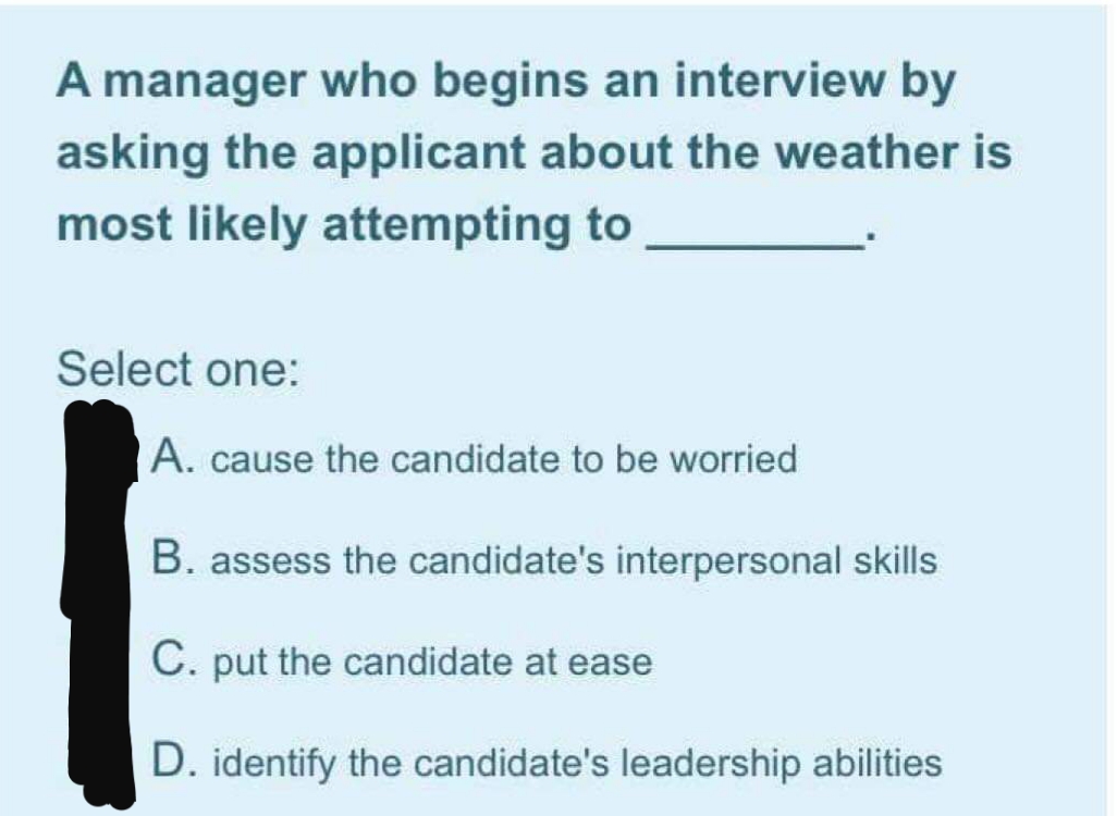 A manager who begins an interview by
asking the applicant about the weather is
most likely attempting to
Select one:
A. cause the candidate to be worried
B. assess the candidate's interpersonal skills
C. put the candidate at ease
D. identify the candidate's leadership abilities
