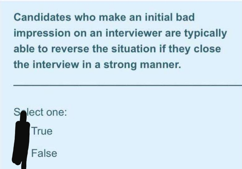 Candidates who make an initial bad
impression on an interviewer are typically
able to reverse the situation if they close
the interview in a strong manner.
Slect one:
True
False
