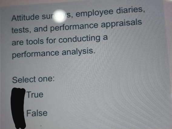 Attitude sur s, employee diaries,
tests, and performance appraisals
are tools for conducting a
performance analysis.
Select one:
True
False
