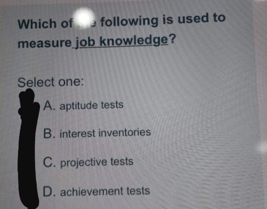 Which of
a following is used to
measure job knowledge?
Select one:
A. aptitude tests
B. interest inventories
C. projective tests
D. achievement tests
