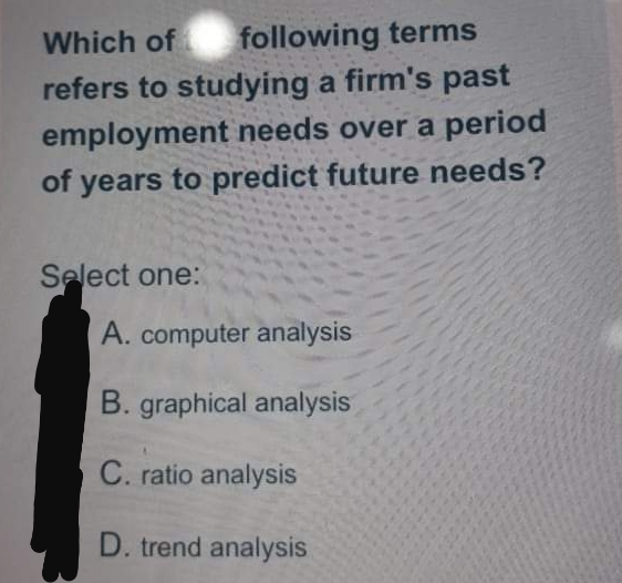 Which of
following terms
refers to studying a firm's past
employment needs over a period
of years to predict future needs?
Select one:
A. computer analysis
B. graphical analysis
C. ratio analysis
D. trend analysis
