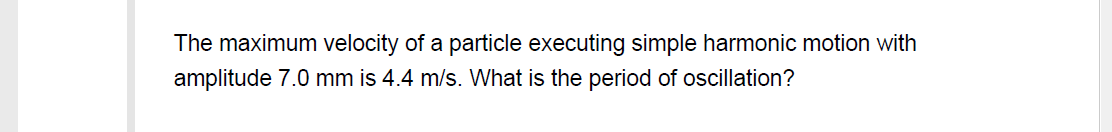 The maximum velocity of a particle executing simple harmonic motion with
amplitude 7.0 mm is 4.4 m/s. What is the period of oscillation?
