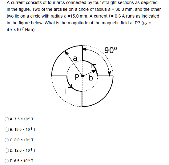 A current consists of four arcs connected by four straight sections as depicted
in the figure. Two of the arcs lie on a circle of radius a = 30.0 mm, and the other
two lie on a circle with radius b =15.0 mm. A current / = 0.6 A runs as indicated
in the figure below. What is the magnitude of the magnetic field at P? (4, =
4п х10-7 H/m)
90°
a
А. 7.5 * 106 T
OB. 19.0 x 106T
C. 8.0 x 106T
OD. 12.0 x 106T
OE. 6.5 x 10-6 T
