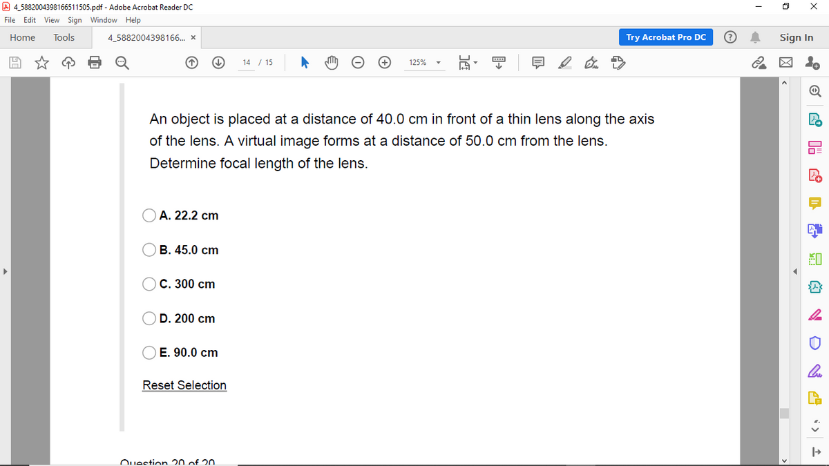 A 4,5882004398166511505.pdf - Adobe Acrobat Reader Dc
File Edit View Sign Window Help
Home
Tools
4_5882004398166.. x
Try Acrobat Pro DC
Sign In
14 / 15
125%
An object is placed at a distance of 40.0 cm in front of a thin lens along the axis
of the lens. A virtual image forms at a distance of 50.0 cm from the lens.
Determine focal length of the lens.
А. 22.2 cm
В. 45.0 сm
С. 300 сm
D. 200 cm
E. 90.0 cm
Reset Selection
Question 20 of 20
