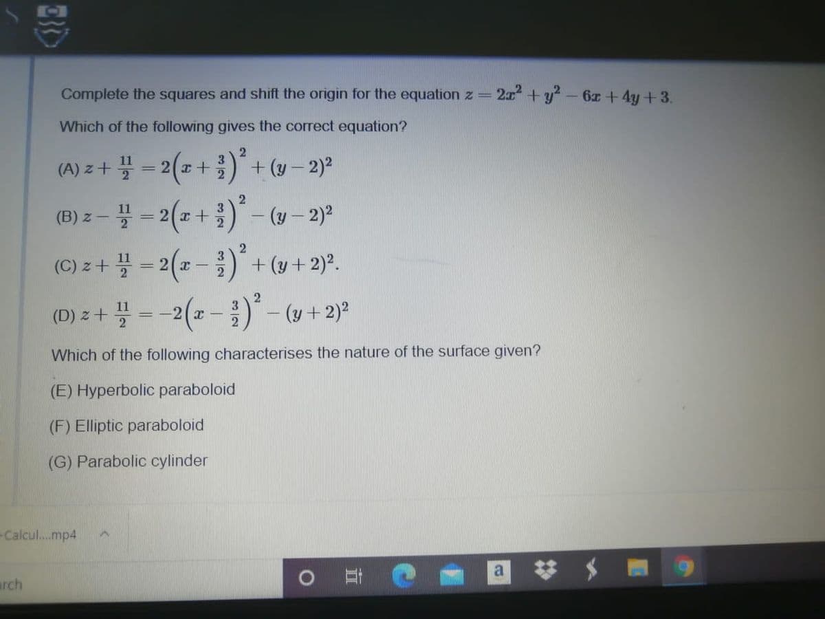 Complete the squares and shift the origin for the equation z =
2 +y?-6z + 4y+3.
Which of the following gives the correct equation?
11
(A) z+ 꽃3D2(z+ ) + (y-2)2
(B) z-블 -2 (2+ 2) -(w-2)2
11
(B) z- 플
2
(C) 2+ 플 3D2(z-) + (y+ 2)2.
2
11
(D) z + 플 3 -2(z-)--(y+ 2)2
%3D
Which of the following characterises the nature of the surface given?
(E) Hyperbolic paraboloid
(F) Elliptic paraboloid
(G) Parabolic cylinder
-Calcul..mp4
arch
