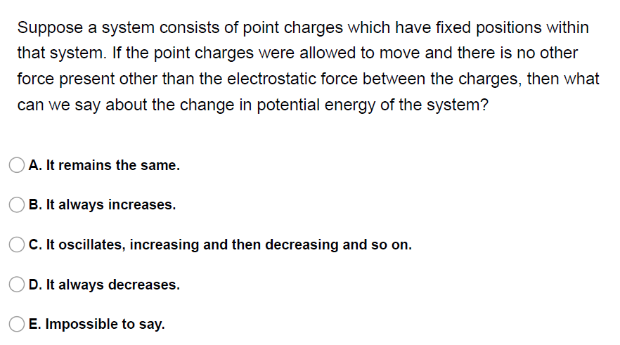 Suppose a system consists of point charges which have fixed positions within
that system. If the point charges were allowed to move and there is no other
force present other than the electrostatic force between the charges, then what
can we say about the change in potential energy of the system?
A. It remains the same.
B. It always increases.
C. It oscillates, increasing and then decreasing and so on.
D. It always decreases.
E. Impossible to say.
