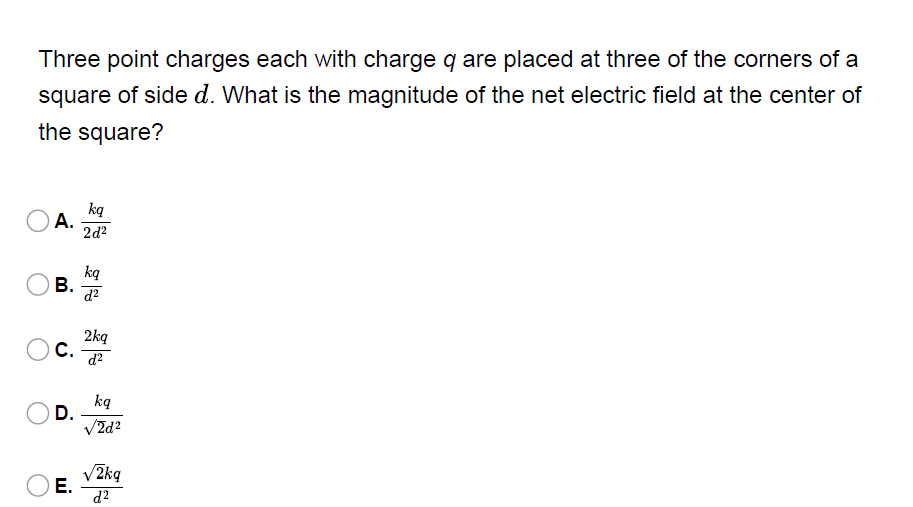 Three point charges each with charge q are placed at three of the corners of a
square of side d. What is the magnitude of the net electric field at the center of
the square?
ką
A.
2d?
ką
В.
2kq
С.
d?
ką
D.
VZd?
V2kq
Е.
d2
