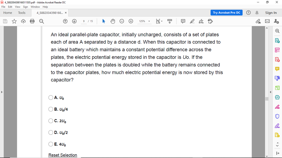 A 4,5882004398166511505.pdf - Adobe Acrobat Reader Dc
File Edit View Sign Window Help
Home
Tools
4_5882004398166.. x
Try Acrobat Pro DC
Sign In
9 / 15
125%
An ideal parallel-plate capacitor, initially uncharged, consists of a set of plates
each of area A separated by a distance d. When this capacitor is connected to
an ideal battery which maintains a constant potential difference across the
plates, the electric potential energy stored in the capacitor is Uo. If the
separation between the plates is doubled while the battery remains connected
to the capacitor plates, how much electric potential energy is now stored by this
сарacitor?
A. Uo
B. Uo/4
C. 2U.
D. Uo/2
E. 4U0
Reset Selection
