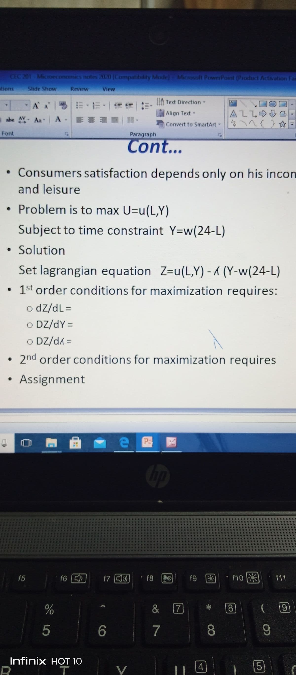 CEC 201-Microeconomics notes 2020 (Compatibility Mode] Microsoft PowerPoint (Product Activation Fam
tions
Side Show
Review
View
IA Text Direction
|A^|ラ|ミ.m.一青奇
Align Text-
AL1令4凸
ALL9
abe AV. Aa-| A.|E喜州
Convert to SmartArt
Font
Paragraph
Cont...
• Consumers satisfaction depends only on his incon
and leisure
• Problem is to max U=u(L,Y)
Subject to time constraint Y=w(24-L)
Solution
Set lagrangian equation Z=u(L,Y) - ^ (Y-w(24-L)
• 1st order conditions for maximization requires:
o dZ/dL =
%3D
o DZ/dY =
o DZ/d% =
%3D
• 2nd order conditions for maximization requires
• Assignment
e Pa
f5
f6 )
f7
f8
f9
f10 |米
f11
&
8.
5
7
8.
Infinix HOT 10
Y
5
