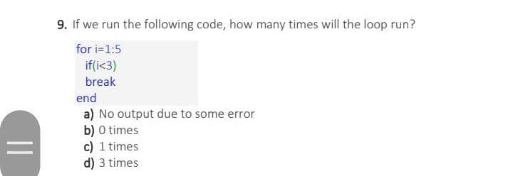 9. If we run the following code, how many times will the loop run?
for i=1:5
if(i<3)
break
end
a) No output due to some error
b) 0 times
c) 1 times
d) 3 times
||
