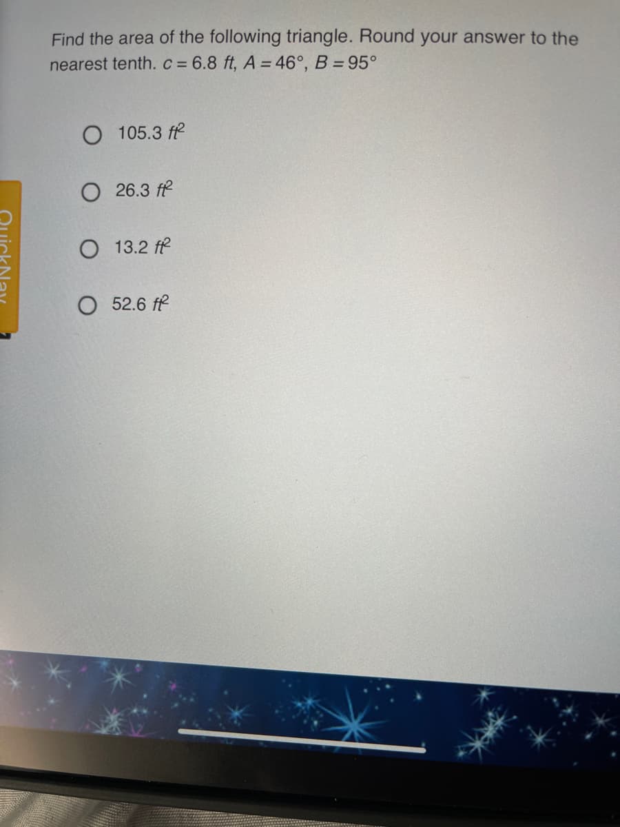 Find the area of the following triangle. Round your answer to the
nearest tenth. c = 6.8 ft, A = 46°, B = 95°
O 105.3 fe
O 26.3 ff
13.2 ff
O 52.6 ff
