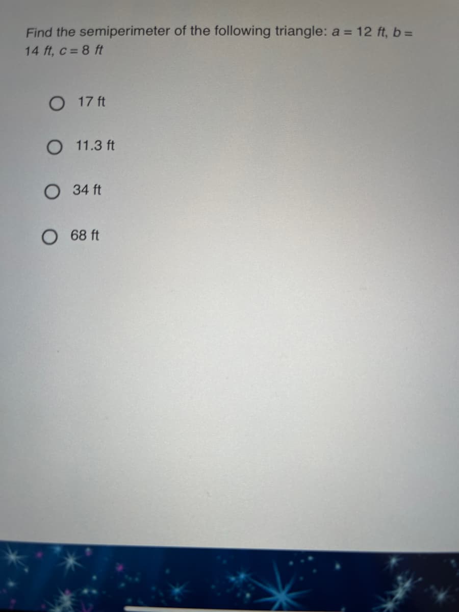 Find the semiperimeter of the following triangle: a = 12 ft, b =
14 ft, c = 8 ft
O 17 ft
O 11.3 ft
O 34 ft
O 68 ft
