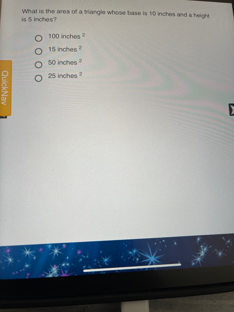 What is the area of a triangle whose base is 10 inches and a height
is 5 inches?
100 inches 2
15 inches
50 inches 2
25 inches 2
QuickNav
