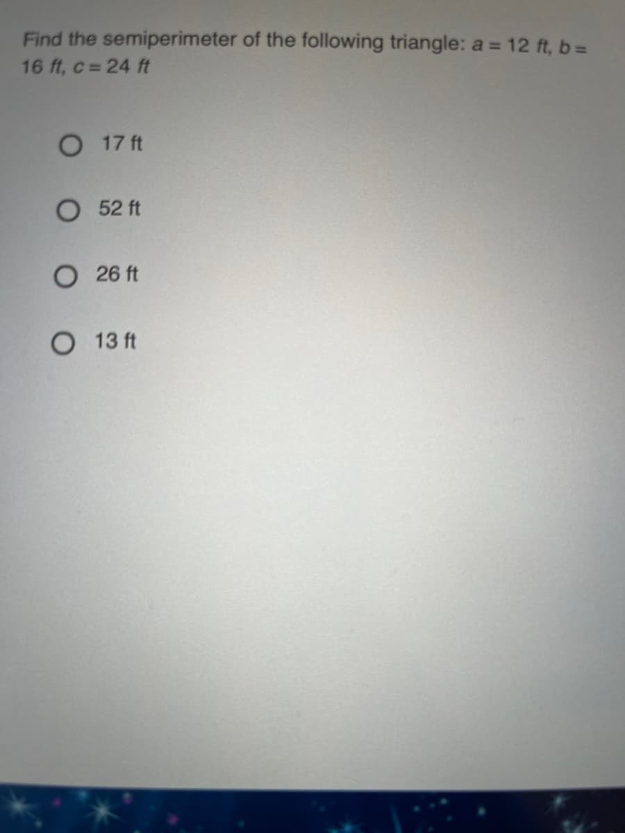 Find the semiperimeter of the following triangle: a = 12 ft, b=D
%3D
16 ft, c = 24 ft
O 17 ft
О 52 ft
О 26 ft
13 ft
