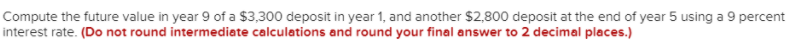 Compute the future value in year 9 of a $3,300 deposit in year 1, and another $2,800 deposit at the end of year 5 using a 9 percent
interest rate. (Do not round intermediate calculations and round your final answer to 2 decimal places.)
